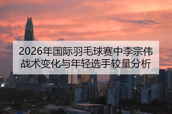 2026年国际羽毛球赛中李宗伟战术变化与年轻选手较量分析