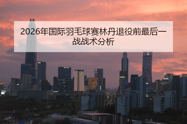 2026年国际羽毛球赛林丹退役前最后一战战术分析